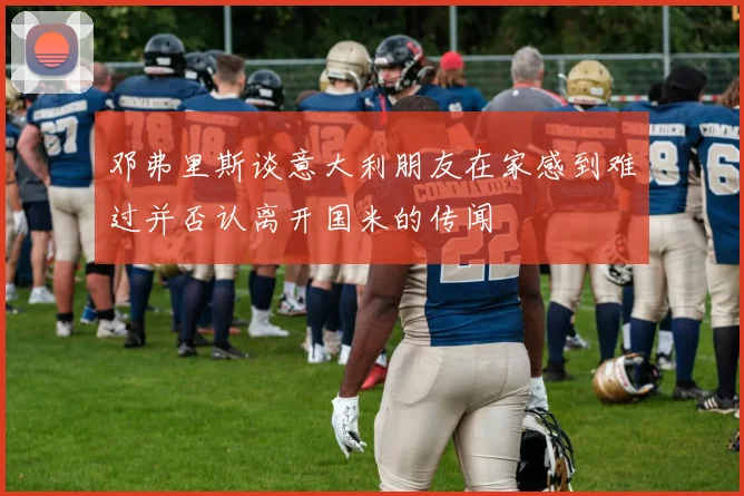 邓弗里斯谈意大利朋友在家感到难过并否认离开国米的传闻