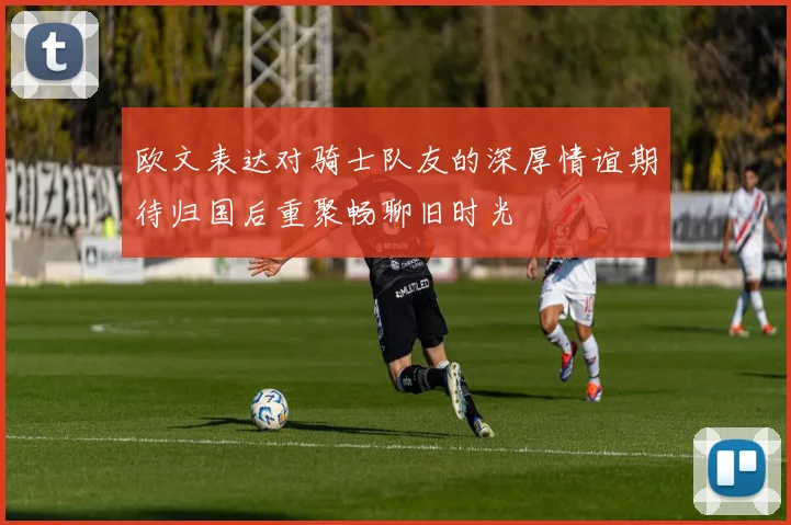 欧文表达对骑士队友的深厚情谊期待归国后重聚畅聊旧时光