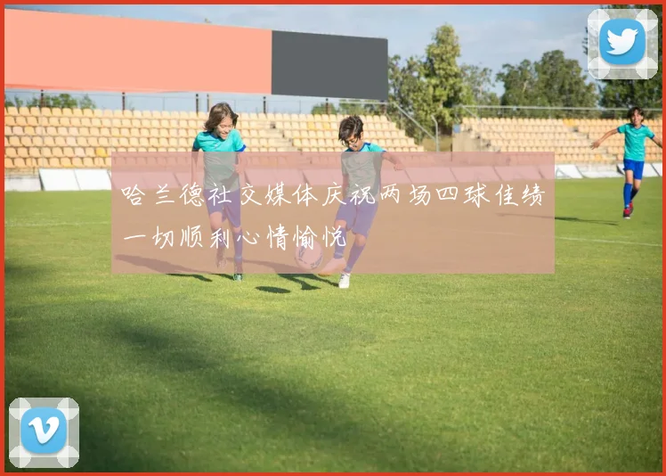哈兰德社交媒体庆祝两场四球佳绩一切顺利心情愉悦
