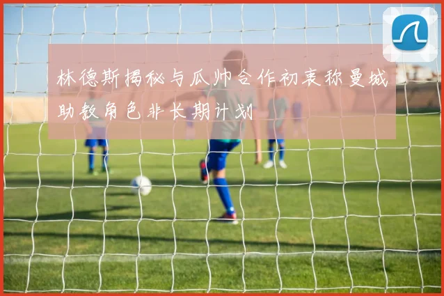 林德斯揭秘与瓜帅合作初衷称曼城助教角色非长期计划