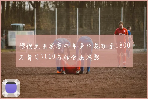 穆德里克禁赛四年身价暴跌至1800万昔日7000万转会成泡影