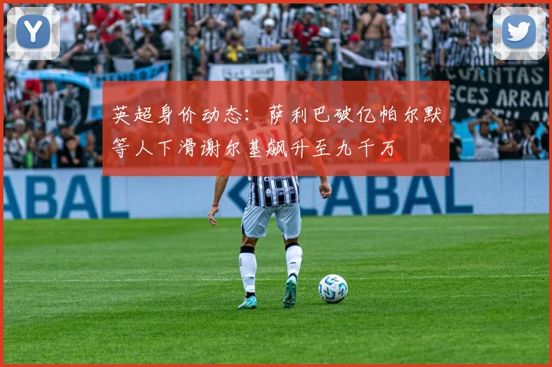 英超身价动态：萨利巴破亿帕尔默等人下滑谢尔基飙升至九千万