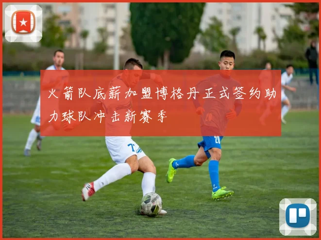 火箭队底薪加盟博格丹正式签约助力球队冲击新赛季