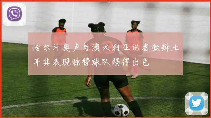 恰尔汗奥卢与澳大利亚记者激辩土耳其表现称赞球队踢得出色
