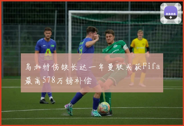乌加特伤缺长达一年曼联或获Fifa最高578万镑补偿