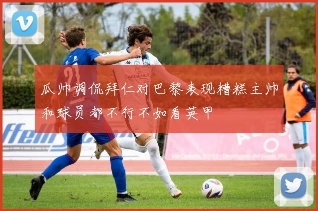 瓜帅调侃拜仁对巴黎表现糟糕主帅和球员都不行不如看英甲