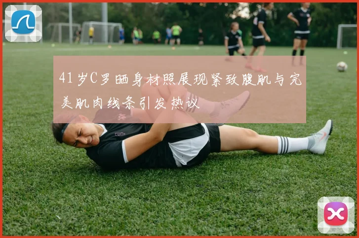 41岁C罗晒身材照展现紧致腹肌与完美肌肉线条引发热议