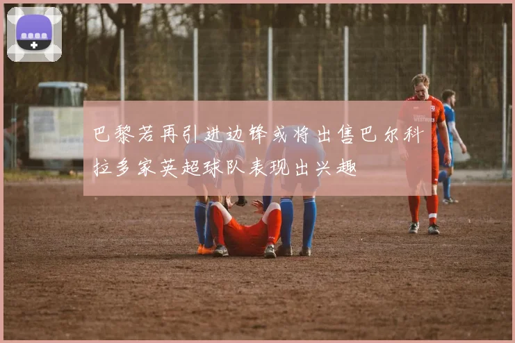 巴黎若再引进边锋或将出售巴尔科拉多家英超球队表现出兴趣