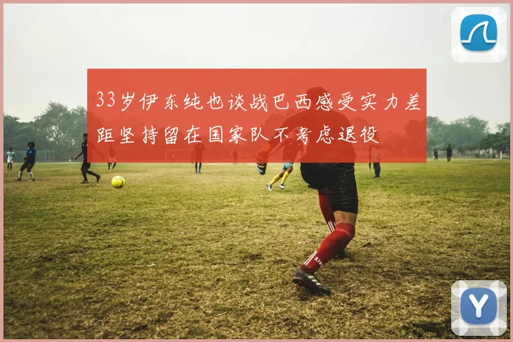 33岁伊东纯也谈战巴西感受实力差距坚持留在国家队不考虑退役