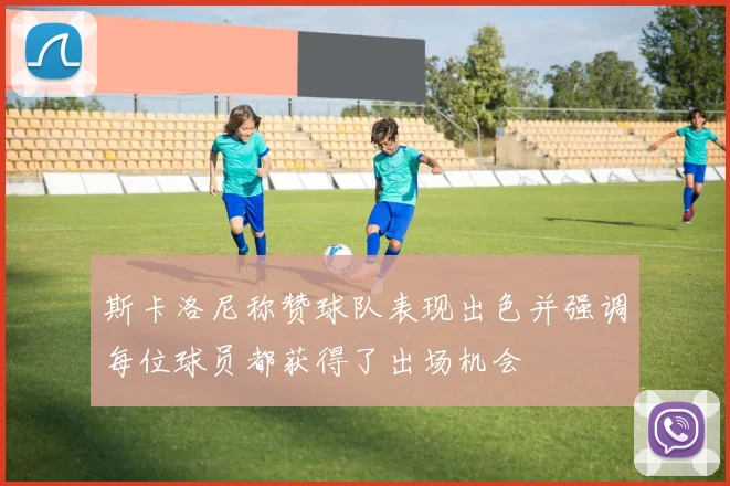 斯卡洛尼称赞球队表现出色并强调每位球员都获得了出场机会