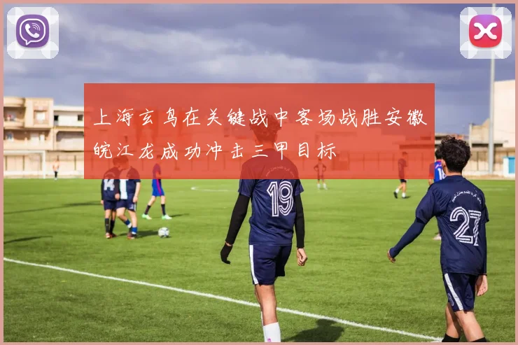上海玄鸟在关键战中客场战胜安徽皖江龙成功冲击三甲目标