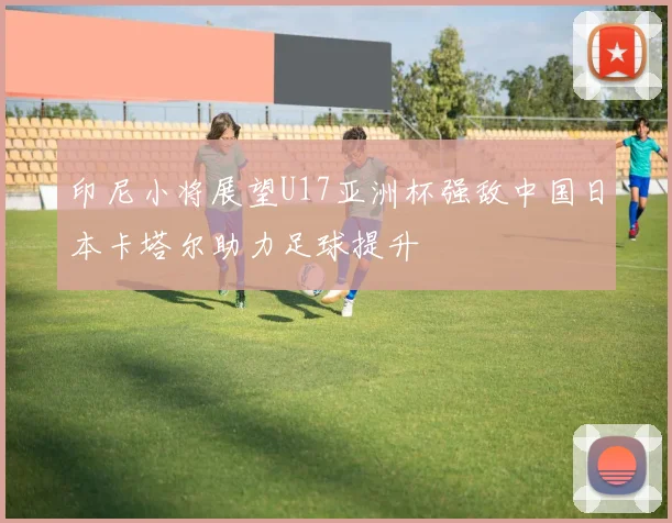 印尼小将展望U17亚洲杯强敌中国日本卡塔尔助力足球提升