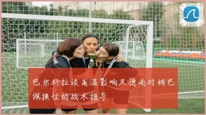 巴尔科拉谈高温影响及德尚对姆巴佩换位的战术指导
