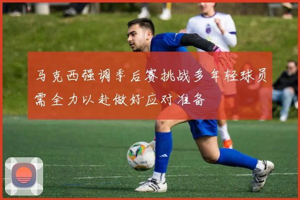马克西强调季后赛挑战多年轻球员需全力以赴做好应对准备