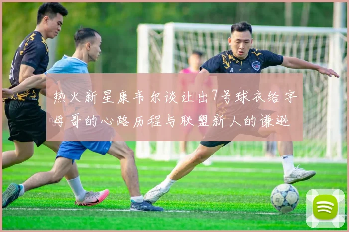 热火新星康韦尔谈让出7号球衣给字母哥的心路历程与联盟新人的谦逊态度