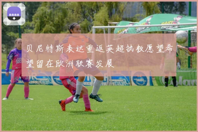 贝尼特斯表达重返英超执教愿望希望留在欧洲联赛发展