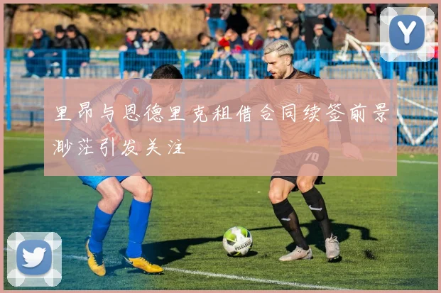 里昂与恩德里克租借合同续签前景渺茫引发关注