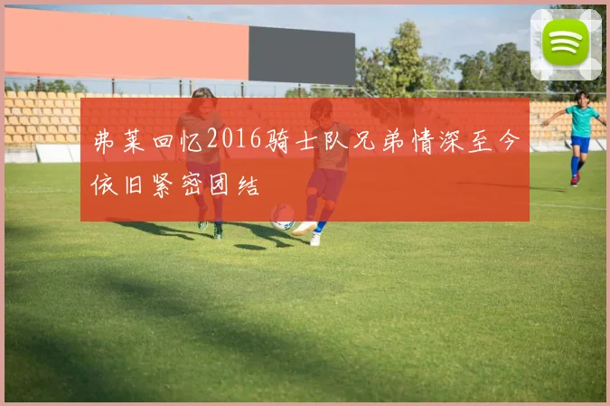 弗莱回忆2016骑士队兄弟情深至今依旧紧密团结