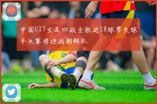 中国U17女足四战全胜进18球零失球半决赛将迎战朝鲜队