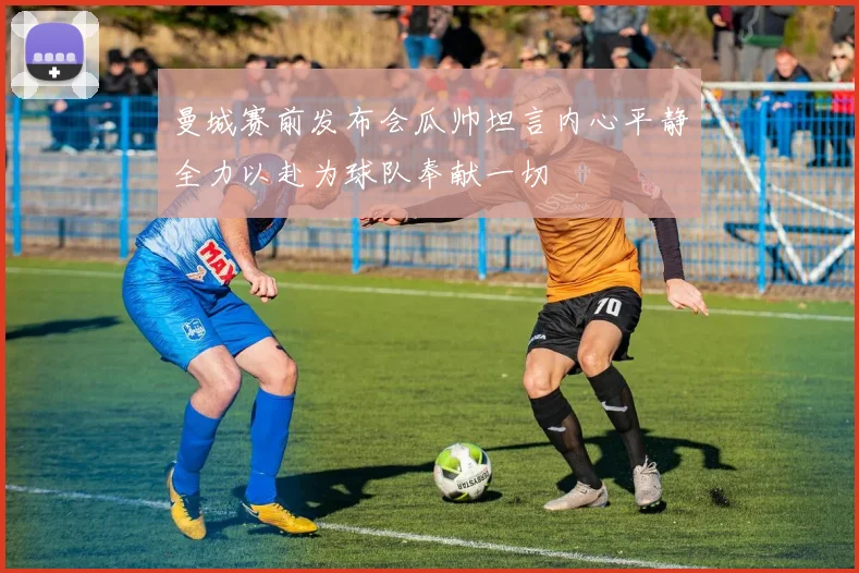 曼城赛前发布会瓜帅坦言内心平静全力以赴为球队奉献一切