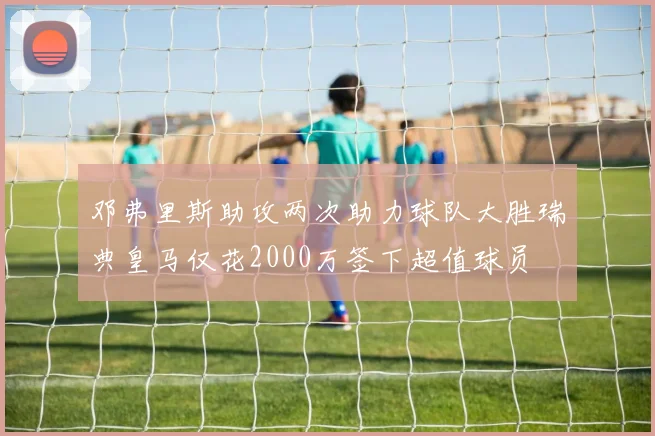 邓弗里斯助攻两次助力球队大胜瑞典皇马仅花2000万签下超值球员