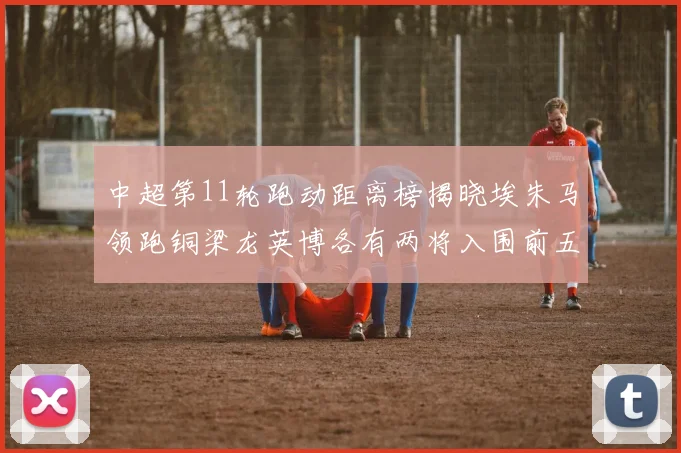 中超第11轮跑动距离榜揭晓埃朱马领跑铜梁龙英博各有两将入围前五