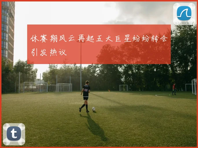 休赛期风云再起五大巨星纷纷转会引发热议