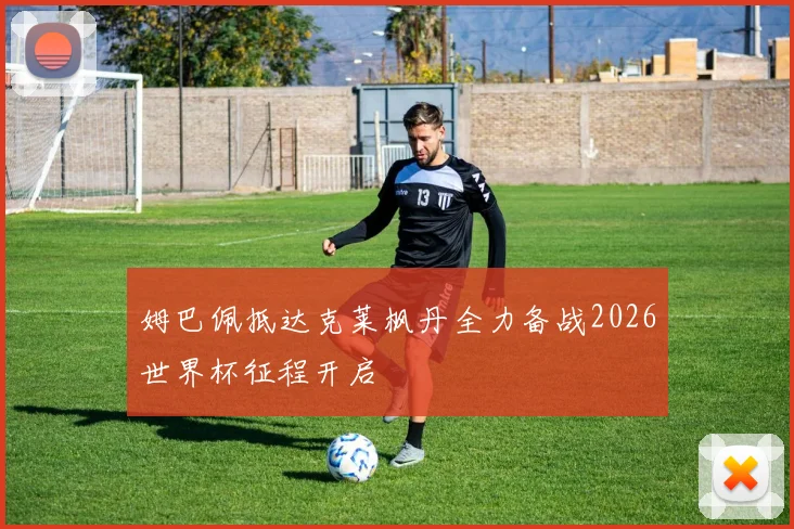 姆巴佩抵达克莱枫丹全力备战2026世界杯征程开启