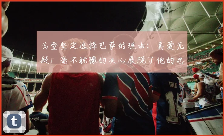 戈登坚定选择巴萨的理由：真爱无疑，毫不犹豫的决心展现了他的忠诚
